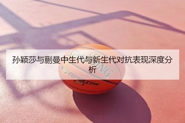 孙颖莎与蒯曼中生代与新生代对抗表现深度分析